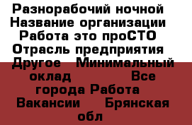 Разнорабочий ночной › Название организации ­ Работа-это проСТО › Отрасль предприятия ­ Другое › Минимальный оклад ­ 19 305 - Все города Работа » Вакансии   . Брянская обл.